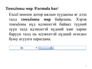 Томъѐоны мөр /Formula bar/
Excel цонхон дотор ажлын хуудасны яг дээд
талд томъѐоны мөр байрлана. Хэрэв
томъѐоны нүд идэвхитэй байвал түүний
зүүн талд идэвхитэй нүдний хаяг харин
баруун талд нь идэвхитэй нүдний өгөгдөл
буюу агуулга харагдана.

8

 