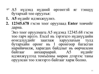  А5 нүдэнд нүдний өргөнтэй яг тэнцүү
бутархай тоо оруулъя:
1. А5 нүдийг идэвхжүүлнэ.
2. 12345.678 гэсэн тоог оруулаад Enter товчийг
дарна.
Энэ тоог оруулмагц А5 нүдэнд 12345.68 гэсэн
тоо гарч ирлээ. Excel нь зэрэгцээ нүднүүдийн
өгөгдлүүдийг зааглаж харуулахын тулд
бутархайн оронг нь 1 оронгоор багасган
нарийвчилж, харагдах байдлыг нь өөрчилсөн
байгааг
анхаараарай.
А5
нүдийг
идэвхжүүлээд томъѐоны мөрөн дээрээс таны
оруулсан тоо хэвээрээ байгааг харж болно.
80

 