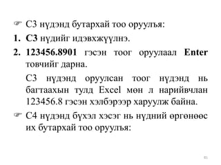  С3 нүдэнд бутархай тоо оруулъя:
1. С3 нүдийг идэвхжүүлнэ.
2. 123456.8901 гэсэн тоог оруулаал Enter
товчийг дарна.
С3 нүдэнд оруулсан тоог нүдэнд нь
багтаахын тулд Excel мөн л нарийвчлан
123456.8 гэсэн хэлбэрээр харуулж байна.
 С4 нүдэнд бүхэл хэсэг нь нүдний өргөнөөс
их бутархай тоо оруулъя:
81

 