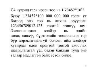 С4 нүдэнд гарч ирсэн тоо нь 1.23457*1011
буюу 1.23457*100 000 000 000 гэсэн үг
бөгөөд энэ тоо нь анхны оруулсан
123456789012.123 тоотой тэнцүү юм.
Экспоненциал
хэлбэр
нь
эдийн
засаг, санхүү бүртгэлийн тооцоололд тэр
бүр хэрэглэгддэггүй боловч ийм хэлбэрт
хувирдаг олон оронтой тоотой ажиллах
шаардлагатай үед бэлэн байхын тулд энэ
талаар мэдлэгтэй байх ѐстой билээ.
83

 