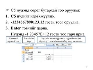 
1.
2.
3.

С5 нүдэнд сөрөг бутархай тоо оруулъя:
С5 нүдийг идэвхжүүлнэ.
-1234567890123.12 гэсэн тоог оруулна.
Enter товчийг дарна.
Нүдэнд -1.23457E+12 гэсэн тоо гарч ирнэ.

Идэвхтэй
нүдний хаяг

Томъѐоны
мөр

Нүдийг идэвхжүүлмэгц түүний өгөгдөл
бүтнээрээ томъѐоны самбар дээр харагдана.

84

 