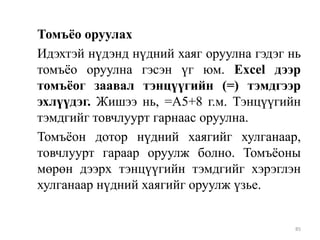 Томъѐо оруулах
Идэхтэй нүдэнд нүдний хаяг оруулна гэдэг нь
томъѐо оруулна гэсэн үг юм. Excel дээр
томъѐог заавал тэнцүүгийн (=) тэмдгээр
эхлүүдэг. Жишээ нь, =A5+8 г.м. Тэнцүүгийн
тэмдгийг товчлуурт гарнаас оруулна.
Томъѐон дотор нүдний хаягийг хулганаар,
товчлуурт гараар оруулж болно. Томъѐоны
мөрөн дээрх тэнцүүгийн тэмдгийг хэрэглэн
хулганаар нүдний хаягийг оруулж үзье.

85

 