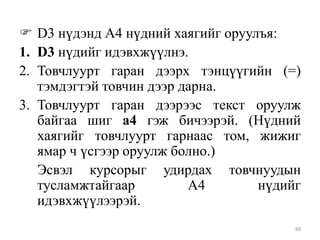  D3 нүдэнд А4 нүдний хаягийг оруулъя:
1. D3 нүдийг идэвхжүүлнэ.
2. Товчлуурт гаран дээрх тэнцүүгийн (=)
тэмдэгтэй товчин дээр дарна.
3. Товчлуурт гаран дээрээс текст оруулж
байгаа шиг а4 гэж бичээрэй. (Нүдний
хаягийг товчлуурт гарнаас том, жижиг
ямар ч үсгээр оруулж болно.)
Эсвэл курсорыг удирдах товчнуудын
тусламжтайгаар
А4
нүдийг
идэвхжүүлээрэй.
88

 