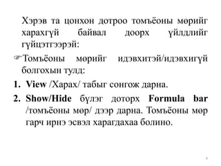 Хэрэв та цонхон дотроо томъѐоны мөрийг
харахгүй
байвал
доорх
үйлдлийг
гүйцэтгээрэй:
Томъѐоны мөрийг идэвхитэй/идэвхигүй
болгохын тулд:
1. View /Харах/ табыг сонгож дарна.
2. Show/Hide бүлэг доторх Formula bar
/томъѐоны мөр/ дээр дарна. Томъѐоны мөр
гарч ирнэ эсвэл харагдахаа болино.

9

 
