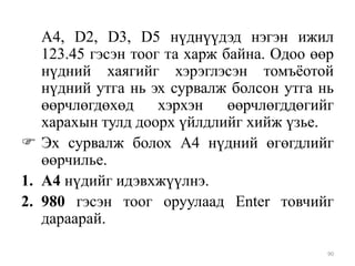 А4, D2, D3, D5 нүднүүдэд нэгэн ижил
123.45 гэсэн тоог та харж байна. Одоо өөр
нүдний хаягийг хэрэглэсэн томъѐотой
нүдний утга нь эх сурвалж болсон утга нь
өөрчлөгдөхөд
хэрхэн
өөрчлөгддөгийг
харахын тулд доорх үйлдлийг хийж үзье.
 Эх сурвалж болох А4 нүдний өгөгдлийг
өөрчилье.
1. А4 нүдийг идэвхжүүлнэ.
2. 980 гэсэн тоог оруулаад Enter товчийг
дараарай.
90

 