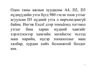 Одоо таны ажлын хуудасны А4, D2, D3
нүднүүдийн утга бүгд 980 гэсэн тоон утгыг
агуулсан D5 нүдний утга л өөрчлөгдөөгүй
байна. Ингэж Excel дээр томъѐонд тогтмол
утгыг биш харин нүдний хаягийг
хэрэглэснээр хамгийн энгийнээс эхлээд
маш нарийн, нүсэр тооцооллыг маш
хялбар, хурдан хийх боломжтой болдог
юм.

91

 