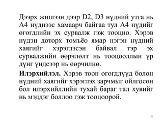 Дээрх жишээн дээр D2, D3 нүдний утга нь
А4 нүднээс хамаарч байгаа тул А4 нүдийг
өгөгдлийн эх сурвалж гэж тооцно. Хэрэв
нүдэн доторх томъѐо ямар нэгэн нүдний
хаягийг хэрэглэсэн байвал тэр эх
сурвалжийн өөрчлөлт нь тооцооллын үр
дүнг үндсээр нь өөрчилнө.
Илэрхийлэл. Хэрэв тоон өгөгдлүүд болон
нүдний хаягийг хэрэглэх зарчмыг ойлгосон
бол илэрхийллийн тухай бараг тал хувийг
нь мэддэг боллоо гэж тооцоорой.
92

 
