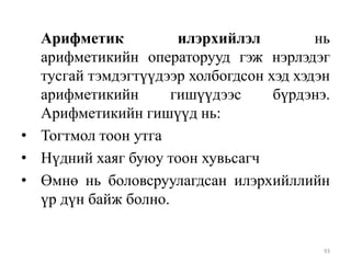 Арифметик
илэрхийлэл
нь
арифметикийн операторууд гэж нэрлэдэг
тусгай тэмдэгтүүдээр холбогдсон хэд хэдэн
арифметикийн
гишүүдээс
бүрдэнэ.
Арифметикийн гишүүд нь:
• Тогтмол тоон утга
• Нүдний хаяг буюу тоон хувьсагч
• Өмнө нь боловсруулагдсан илэрхийллийн
үр дүн байж болно.

93

 