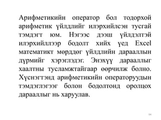 Арифметикийн оператор бол тодорхой
арифметик үйлдлийг илэрхийлсэн тусгай
тэмдэгт юм. Нэгээс дээш үйлдэлтэй
илэрхийллээр бодолт хийх үед Excel
математикт мөрддөг үйлдлийн дарааллын
дүрмийг хэрэглэдэг. Энэхүү дарааллыг
хаалтны тусламжтайгаар өөрчилж болно.
Хүснэгтэнд арифметикийн операторуудын
тэмдэглэгээг болон бодолтонд оролцох
дарааллыг нь харуулав.
94

 