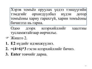 
1.
2.
3.

Хэрэв томъѐо оруулах үедээ тэнцүүгийн
тэмдгийг орхигдуулбал нүдэн дотор
томъѐоны хариу гарахгүй, харин томъѐоны
бичиглэл нь гарна.
Одоо дээрх илэрхийллийг хаалтны
тусламжтайгаар өөрчилъе.
Жишээ 2.
Е2 нүдийг идэвхжүүлнэ.
=(4+6)*3 гэсэн илэрхийллийг бичнэ.
Enter товчийг дарна.
97

 
