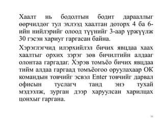 Хаалт нь бодолтын бодит дарааллыг
өөрчилдөг тул эхлээд хаалтан доторх 4 ба 6ийн нийлэрийг олоод түүнийг 3-аар үржүүлж
30 гэсэн хариуг гаргасан байна.
Хэрэглэгчид илэрхийлэл бичих явцдаа хаах
хаалтыг орхих зэрэг зөв бичилтийн алдааг
олонтаа гаргадаг. Хэрэв томъѐо бичих явцдаа
тийм алдаа гаргаад томъѐогоо оруулахаар ОК
командын товчийг эсвэл Enter товчийг дарвал
офисын
туслагч
танд
энэ
тухай
мэдээлж, зурган дээр харуулсан харилцах
цонхыг гаргана.
98

 