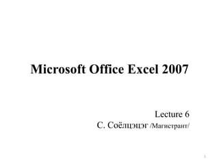 Microsoft Office Excel 2007

Lecture 6
С. Соѐлцэцэг /Магистрант/

1

 