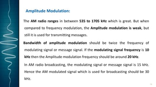 Amplitude Modulation:
The AM radio ranges in between 535 to 1705 kHz which is great. But when
compared to frequency modulation, the Amplitude modulation is weak, but
still it is used for transmitting messages.
Bandwidth of amplitude modulation should be twice the frequency of
modulating signal or message signal. If the modulating signal frequency is 10
kHz then the Amplitude modulation frequency should be around 20 kHz.
In AM radio broadcasting, the modulating signal or message signal is 15 kHz.
Hence the AM modulated signal which is used for broadcasting should be 30
kHz.
13
 