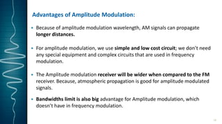 Advantages of Amplitude Modulation:
 Because of amplitude modulation wavelength, AM signals can propagate
longer distances.
 For amplitude modulation, we use simple and low cost circuit; we don’t need
any special equipment and complex circuits that are used in frequency
modulation.
 The Amplitude modulation receiver will be wider when compared to the FM
receiver. Because, atmospheric propagation is good for amplitude modulated
signals.
 Bandwidths limit is also big advantage for Amplitude modulation, which
doesn’t have in frequency modulation.
15
 