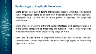 Disadvantages of Amplitude Modulation:
 More power is required during modulation because Amplitude modulated
signal frequency should be double than modulating signal or message signal
frequency. Due to this reason more power is required for amplitude
modulation.
 More chances of getting different signal interfaces and adding of noise is
more when compared to frequency modulation. That is why Amplitude
modulation is not used for broadcasting songs or music.
 Data loss is also more in amplitude modulation due to noise addition.
Demodulators cannot reproduce the exact message signal or modulating
signal due to noise.
16
 