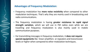 Advantages of Frequency Modulation:
 Frequency modulation has more noise resistivity when compared to other
modulation techniques. That’s why they are mainly used in broadcasting and
radio communications.
 The frequency modulation is having greater resistance to rapid signal
strength variation, which we will use in FM radios even while we are
travelling and frequency modulation is also mainly used in mobile
communication purposes.
 For transmitting messages in frequency modulation, it does not require
special equipments like linear amplifiers or repeaters and transmission
levels or higher when compared to other modulation techniques.
6
 