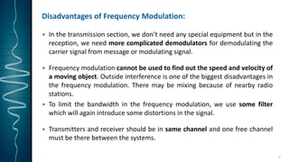 Disadvantages of Frequency Modulation:
 In the transmission section, we don’t need any special equipment but in the
reception, we need more complicated demodulators for demodulating the
carrier signal from message or modulating signal.
 Frequency modulation cannot be used to find out the speed and velocity of
a moving object. Outside interference is one of the biggest disadvantages in
the frequency modulation. There may be mixing because of nearby radio
stations.
 To limit the bandwidth in the frequency modulation, we use some filter
which will again introduce some distortions in the signal.
 Transmitters and receiver should be in same channel and one free channel
must be there between the systems.
8
 