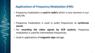 Applications of Frequency Modulation (FM):
 Frequency modulation is used in radio’s which is very common in our
daily life.
 Frequency modulation is used in audio frequencies to synthesize
sound.
 For recording the video signals by VCR systems, frequency
modulation is used for intermediate frequencies.
 Used in applications of magnetic tape storage.
9
 