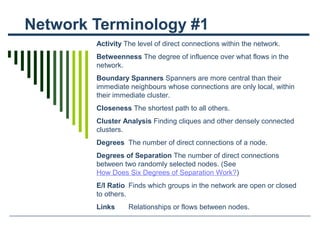 Network Terminology #1
Activity The level of direct connections within the network.
Betweenness The degree of influence over what flows in the
network.
Boundary Spanners Spanners are more central than their
immediate neighbours whose connections are only local, within
their immediate cluster.
Closeness The shortest path to all others.
Cluster Analysis Finding cliques and other densely connected
clusters.
Degrees The number of direct connections of a node.
Degrees of Separation The number of direct connections
between two randomly selected nodes. (See
How Does Six Degrees of Separation Work?)
E/I Ratio Finds which groups in the network are open or closed
to others.
Links Relationships or flows between nodes.
 