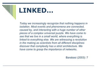Today we increasingly recognize that nothing happens in
isolation. Most events and phenomena are connected,
caused by, and interacting with a huge number of other
pieces of a complex universal puzzle. We have come to
see that we live in a small world, where everything is
linked to everything else. We are witnessing a revolution
in the making as scientists from all different disciplines
discover that complexity has a strict architecture. We
have come to grasp the importance of networks.
Barabasi (2003): 7
LINKED…
 