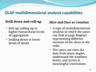 OLAP multidimensional analysis capabilities
Drill down and roll-up Slice and Dice or rotation
 Roll up: rolling up to
higher hierarchical levels
of aggregation
 Drilling down to lower
levels of detail.
 A type of multidimensional
analysis in which the users
can look at page displays
representing different
versions of the slices in the
cube.
 The users can view the
data from many angles,
understand the numbers
better, and arrive at
meaningful conclusions.
12
 