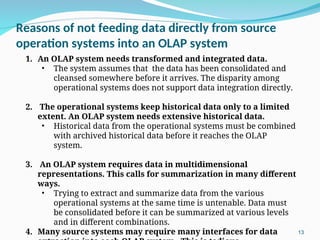 Reasons of not feeding data directly from source
operation systems into an OLAP system
13
1. An OLAP system needs transformed and integrated data.
• The system assumes that the data has been consolidated and
cleansed somewhere before it arrives. The disparity among
operational systems does not support data integration directly.
2. The operational systems keep historical data only to a limited
extent. An OLAP system needs extensive historical data.
• Historical data from the operational systems must be combined
with archived historical data before it reaches the OLAP
system.
3. An OLAP system requires data in multidimensional
representations. This calls for summarization in many different
ways.
• Trying to extract and summarize data from the various
operational systems at the same time is untenable. Data must
be consolidated before it can be summarized at various levels
and in different combinations.
4. Many source systems may require many interfaces for data
 