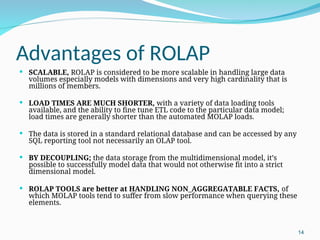 Advantages of ROLAP
 SCALABLE, ROLAP is considered to be more scalable in handling large data
volumes especially models with dimensions and very high cardinality that is
millions of members.
 LOAD TIMES ARE MUCH SHORTER, with a variety of data loading tools
available, and the ability to fine tune ETL code to the particular data model;
load times are generally shorter than the automated MOLAP loads.
 The data is stored in a standard relational database and can be accessed by any
SQL reporting tool not necessarily an OLAP tool.
 BY DECOUPLING; the data storage from the multidimensional model, it’s
possible to successfully model data that would not otherwise fit into a strict
dimensional model.
 ROLAP TOOLS are better at HANDLING NON_AGGREGATABLE FACTS, of
which MOLAP tools tend to suffer from slow performance when querying these
elements.
14
 