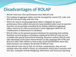 Disadvantages of ROLAP
 ROLAP tools have slow performance than MOLAP tools
 The loading of aggregate tables must be managed by custom ETL code, and
ROLAP tools don’t help with this task.
 When the step of creating aggregate tables is skipped, the query
performance then suffers because the large detailed tables must be queried.
And this can be partially remedied by by adding additional aggregate
tables, however it’s still not practical to create aggregate tables for all
combinations of dimensions or attributes.
 ROLAP relies on the general purpose database for querying and caching,
therefore several purpose techniques employed by MOLAP tools are not
available like special hierarchical indexing. However modern ROLAP tools
take advantage of the latest improvements in SQL language like CUBE and
ROLLUP, DB2 CUBE VIEWS as well as SQL OLAP EXTENSIONS, these SQL
improvements can mitigate the benefit of MOLAP tools.
 Since ROLAP tools rely on SQL for all their computations, they are not
suitable when the model is heavy on calculations which don’t translate well
into SQL. Examples include Budgeting, Allocations and Financial reporting.
15
 