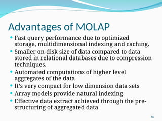 Advantages of MOLAP
 Fast query performance due to optimized
storage, multidimensional indexing and caching.
 Smaller on-disk size of data compared to data
stored in relational databases due to compression
techniques.
 Automated computations of higher level
aggregates of the data
 It’s very compact for low dimension data sets
 Array models provide natural indexing
 Effective data extract achieved through the pre-
structuring of aggregated data
16
 