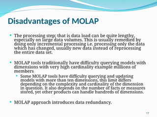 Disadvantages of MOLAP
 The processing step; that is data load can be quite lengthy,
especially on large data volumes. This is usually remedied by
doing only incremental processing i.e. processing only the data
which has changed, usually new data instead of reprocessing
the entire data set.
 MOLAP tools traditionally have difficulty querying models with
dimensions with very high cardinality example millions of
members
 Some MOLAP tools have difficulty querying and updating
models with more than ten dimensions, this limit differs
depending on the complexity and cardinality of the dimension
in question. It also depends on the number of facts or measures
stored, yet other products can handle hundreds of dimensions.
 MOLAP approach introduces data redundancy.
17
 
