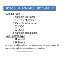 Contact Type
1. Variable resistance
 Potentiometer
2. Variable inductance
 LVDT
 RVDT
3. Variable capacitance
Non Contact Type
1. Ultrasonic
2. IR Sensor
A number of additional types are also designed , depending upon the
convenience and measurement accuracy required.
Displacement Measurement
TYPES OF DISPLACEMENT TRANSDUCER
 