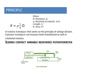 PRINCIPLE
Where
R= Resistance, Ω
ρ= Resistivity of material , Ω-m
l=length, m
A= Area, m2
A resistive transducer that works on the principle of voltage division.
A passive transducer can measure both translational as well as
rotational motions.
SLIDING CONTACT VARIABLE RESISTANCE POTENTIOMETER
 