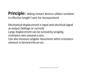 Displacement Measurement
Principle: sliding contact devices utilizes variation
in effective length f wire for measurement
Mechanical displacement is input and electrical signal
as output (Voltage or current)
Large displacement can be sensed by wraping
resistance wire around a core.
Can also measure angular movement when resistance
element is formed into an arc.
 