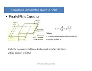 • Parallel Plate Capacitor
CAPACITIVE TRANSDUCERS
Useful for measurement of linear displacement from 1mm to 10mm
with an accuracy of 0.005%
TRANSDUCERS USING CHANGE IN AREA OF PLATES
 
