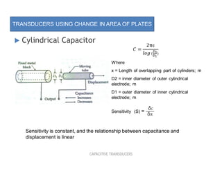 Sensitivity is constant, and the relationship between capacitance and
displacement is linear
 Cylindrical Capacitor
TRANSDUCERS USING CHANGE IN AREA OF PLATES
CAPACITIVE TRANSDUCERS
 