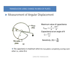  The capacitance is maximum when the two plates completely overlap each
other i.e., when θ=π
 Measurement of Angular Displacement
TRANSDUCERS USING CHANGE IN AREA OF PLATES
CAPACITIVE TRANSDUCERS
 
