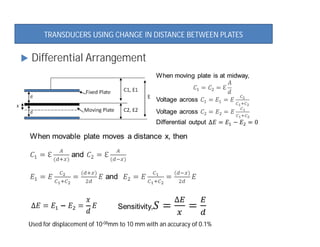 d
d
x
Fixed Plate
Moving Plate
C1, E1
C2, E2
E
Used for displacement of 10-08mm to 10 mm with an accuracy of 0.1%
 Differential Arrangement
TRANSDUCERS USING CHANGE IN DISTANCE BETWEEN PLATES
 