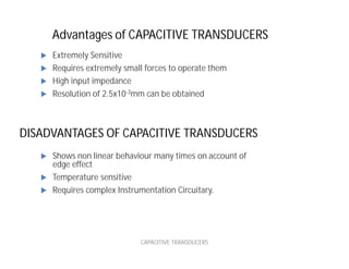 Advantages of CAPACITIVE TRANSDUCERS
CAPACITIVE TRANSDUCERS
 Extremely Sensitive
 Requires extremely small forces to operate them
 High input impedance
 Resolution of 2.5x10-3mm can be obtained
 Shows non linear behaviour many times on account of
edge effect
 Temperature sensitive
 Requires complex Instrumentation Circuitary.
DISADVANTAGES OF CAPACITIVE TRANSDUCERS
 