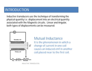 Inductive transducers use the technique of transforming the
physical quantity i.e. displacement into an electrical quantity
associated with the Magnetic circuits. Linear and Angular,
both types of displacements can be measured.
INDUCTIVE TRANSDUCERS
INTRODUCTION
Mutual Inductance
It is the phenomenon in which a
change of current in one coil
causes an induced emf in another
coil placed near to the first coil.
 