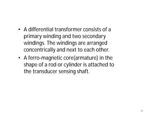 • A differential transformer consists of a
primary winding and two secondary
windings. The windings are arranged
concentrically and next to each other.
• A ferro-magnetic core(armature) in the
shape of a rod or cylinder is attached to
the transducer sensing shaft.
34
 
