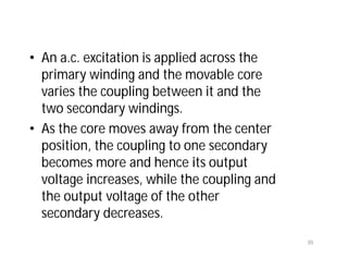• An a.c. excitation is applied across the
primary winding and the movable core
varies the coupling between it and the
two secondary windings.
• As the core moves away from the center
position, the coupling to one secondary
becomes more and hence its output
voltage increases, while the coupling and
the output voltage of the other
secondary decreases.
35
 