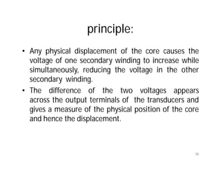 principle:
• Any physical displacement of the core causes the
voltage of one secondary winding to increase while
simultaneously, reducing the voltage in the other
secondary winding.
• The difference of the two voltages appears
across the output terminals of the transducers and
gives a measure of the physical position of the core
and hence the displacement.
36
 