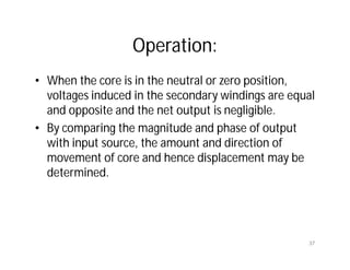 Operation:
• When the core is in the neutral or zero position,
voltages induced in the secondary windings are equal
and opposite and the net output is negligible.
• By comparing the magnitude and phase of output
with input source, the amount and direction of
movement of core and hence displacement may be
determined.
37
 