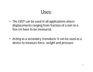 Uses:
• The LVDT can be used in all applications where
displacements ranging from fraction of a mm to a
few cm have to be measured.
• Acting as a secondary transducer it can be used as a
device to measure force, weight and pressure.
40
 