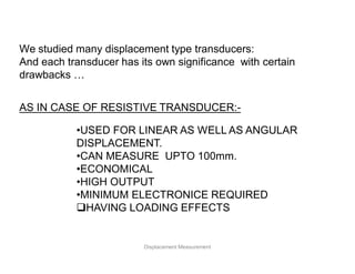 We studied many displacement type transducers:
And each transducer has its own significance with certain
drawbacks …
AS IN CASE OF RESISTIVE TRANSDUCER:-
•USED FOR LINEAR AS WELL AS ANGULAR
DISPLACEMENT.
•CAN MEASURE UPTO 100mm.
•ECONOMICAL
•HIGH OUTPUT
•MINIMUM ELECTRONICE REQUIRED
HAVING LOADING EFFECTS
Displacement Measurement
 
