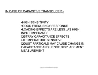 IN CASE OF CAPACITIVE TRANSDUCER:-
•HIGH SENSITIVITY
•GOOD FREQUENCY RESPONSE
•LOADING EFFECTS ARE LESS , AS HIGH
INPUT IMPEDANCE
STRAY CAPACITANCE EFFECTS
TEMPERATURE SENSITIVE
DUST PARTICALS MAY CAUSE CHANGE IN
CAPACITANCE AND HENCE DISPLACEMENT
MEASUREMENT
Displacement Measurement
 