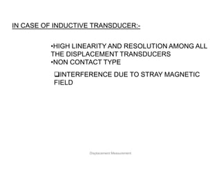 IN CASE OF INDUCTIVE TRANSDUCER:-
•HIGH LINEARITY AND RESOLUTION AMONG ALL
THE DISPLACEMENT TRANSDUCERS
•NON CONTACT TYPE
INTERFERENCE DUE TO STRAY MAGNETIC
FIELD
Displacement Measurement
 