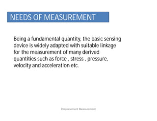 Being a fundamental quantity, the basic sensing
device is widely adapted with suitable linkage
for the measurement of many derived
quantities such as force , stress , pressure,
velocity and acceleration etc.
NEEDS OF MEASUREMENT
Displacement Measurement
 