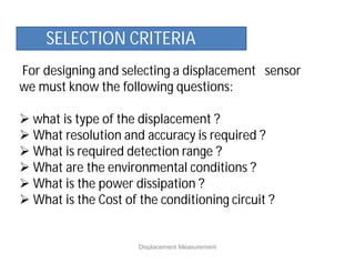 For designing and selecting a displacement sensor
we must know the following questions:
 what is type of the displacement ?
 What resolution and accuracy is required ?
 What is required detection range ?
 What are the environmental conditions ?
 What is the power dissipation ?
 What is the Cost of the conditioning circuit ?
Displacement Measurement
SELECTION CRITERIA
 