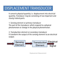 It converts physical quantity i.e. displacement into electrical
quantity. Transducer may be consisting of two important and
closely related parts:
1. Sensing element or primary transducer
The part of the transducer which respond to a physical
phenomenon or change in the physical phenomenon.
2. Transduction element or secondary transducer
It transform the output of the sensing element to an electrical
output.
Displacement Measurement
DISPLACEMENT TRANSDUCER
Sensing
Element
Electrical
Signal
Transduction
Element
 